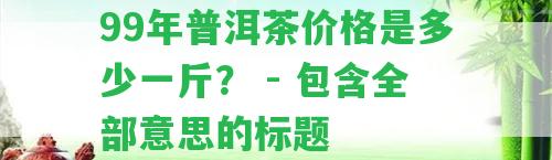 99年普洱茶價格是多少一斤？ - 包含全部意思的標題