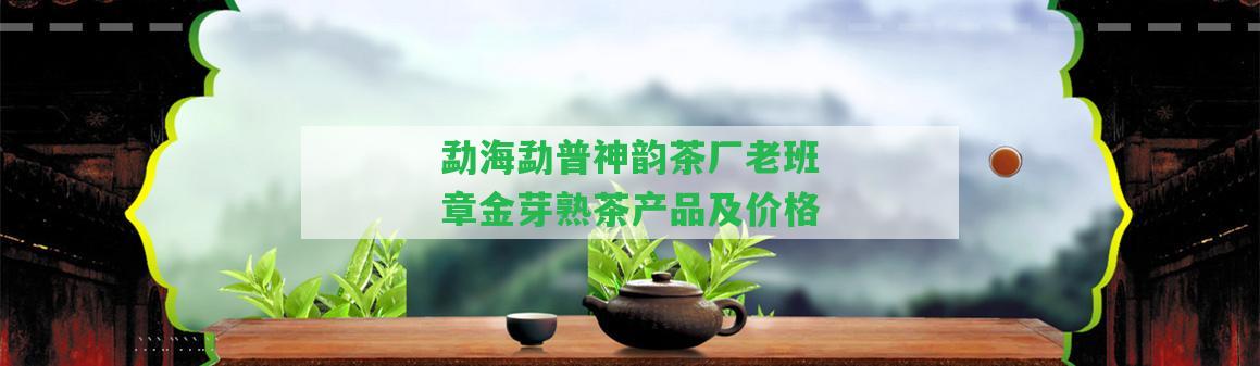 勐海勐普神韻茶廠老班章金芽熟茶產(chǎn)品及價格