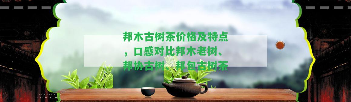 邦木古樹茶價格及特點，口感對比邦木老樹、邦協(xié)古樹、邦包古樹茶