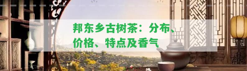 邦東鄉(xiāng)古樹茶：分布、價格、特點及香氣