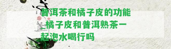 普洱茶和橘子皮的功能_橘子皮和普洱熟茶一起泡水喝行嗎