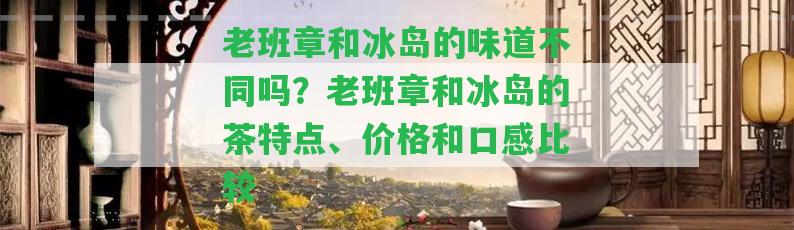 老班章和冰島的味道不同嗎？老班章和冰島的茶特點(diǎn)、價格和口感比較