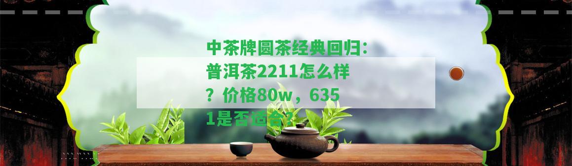 中茶牌圓茶經(jīng)典回歸：普洱茶2211怎么樣？價格80w，6351是不是適合？