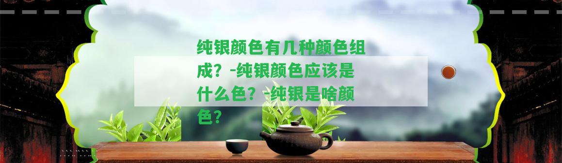 純銀顏色有幾種顏色組成？-純銀顏色應(yīng)是什么色？-純銀是啥顏色？