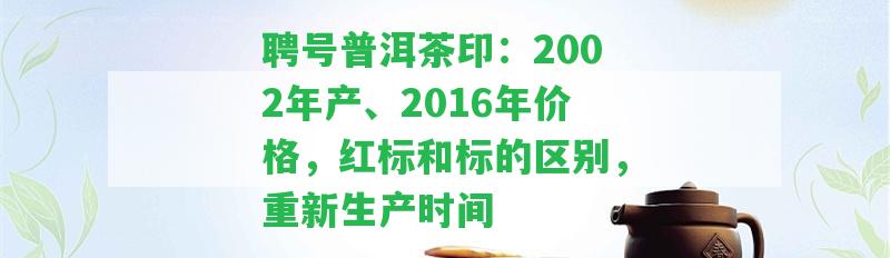 聘號普洱茶印：2002年產(chǎn)、2016年價格，紅標(biāo)和標(biāo)的區(qū)別，重新生產(chǎn)時間