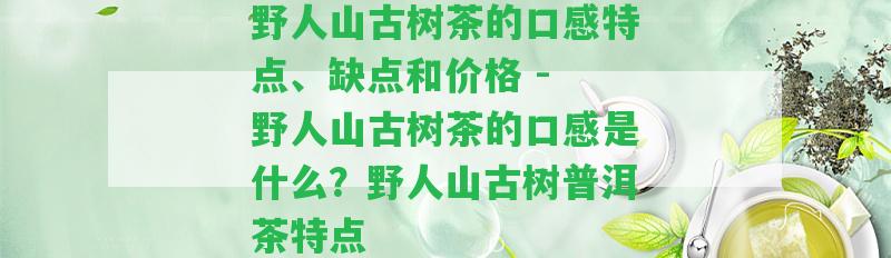 野人山古樹茶的口感特點、缺點和價格 - 野人山古樹茶的口感是什么？野人山古樹普洱茶特點