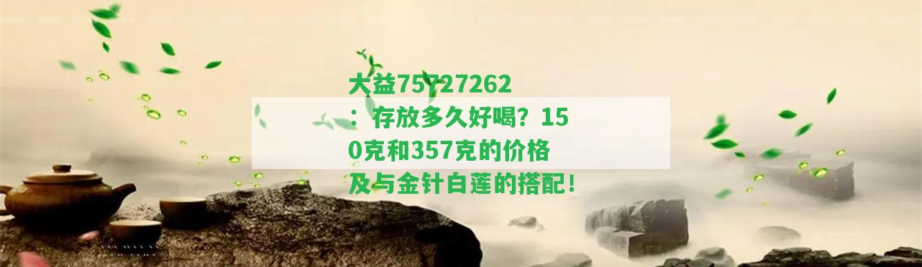 大益75727262：存放多久好喝？150克和357克的價(jià)格及與金針白蓮的搭配！