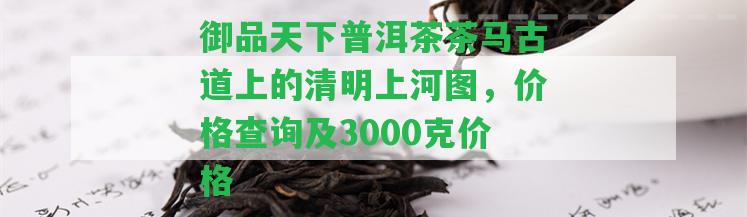 御品天下普洱茶茶馬古道上的清明上河圖，價格查詢及3000克價格