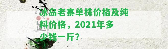 冰島老寨單株價(jià)格及純料價(jià)格，2021年多少錢(qián)一斤？