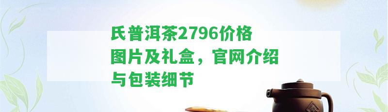 氏普洱茶2796價格圖片及禮盒，官網(wǎng)介紹與包裝細節(jié)