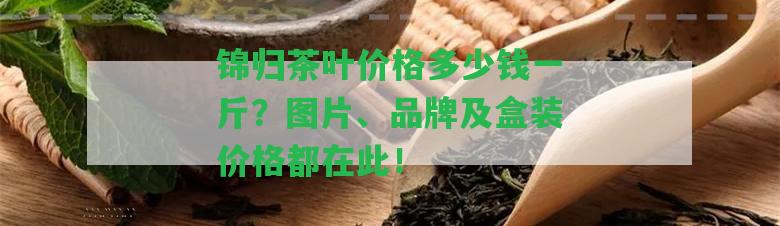 錦歸茶葉價格多少錢一斤？圖片、品牌及盒裝價格都在此！