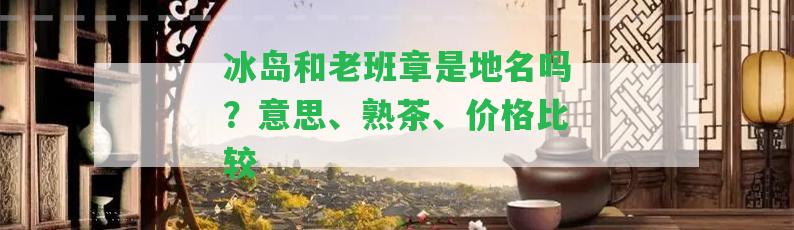 冰島和老班章是地名嗎？意思、熟茶、價格比較