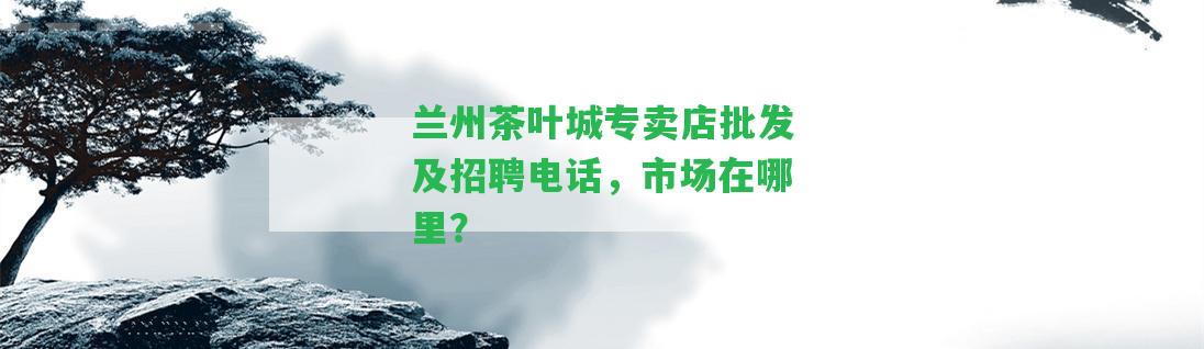 蘭州茶葉城專賣店批發(fā)及招聘電話，市場在哪里？