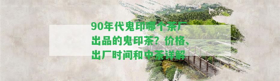 90年代鬼印哪個茶廠出品的鬼印茶？價格、出廠時間和中茶詳解