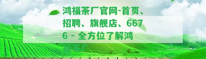 鴻福茶廠官網(wǎng)-首頁(yè)、招聘、旗艦店、6676 - 全方位熟悉鴻福茶廠