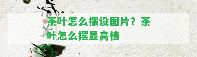 茶葉怎么擺設圖片？茶葉怎么擺顯高檔