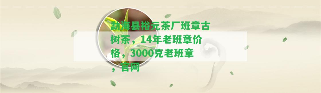 勐海縣裕元茶廠班章古樹茶，14年老班章價格，3000克老班章，官網(wǎng)