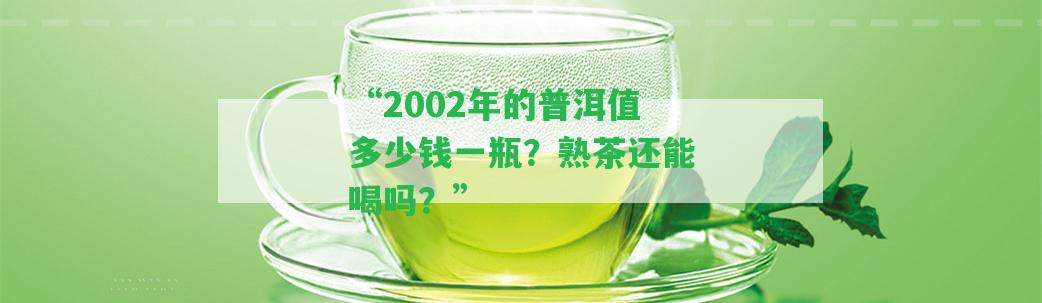 “2002年的普洱值多少錢一瓶？熟茶還能喝嗎？”