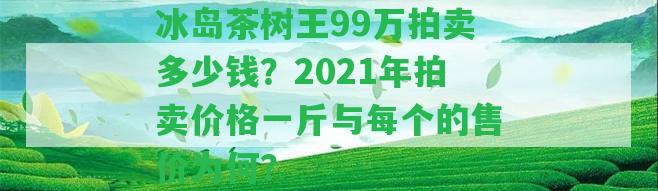 冰島茶樹(shù)王99萬(wàn)拍賣多少錢？2021年拍賣價(jià)格一斤與每個(gè)的售價(jià)為何？