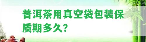 普洱茶用真空袋包裝保質(zhì)期多久？