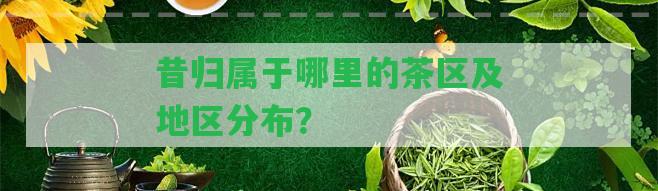 昔歸屬于哪里的茶區(qū)及地區(qū)分布？