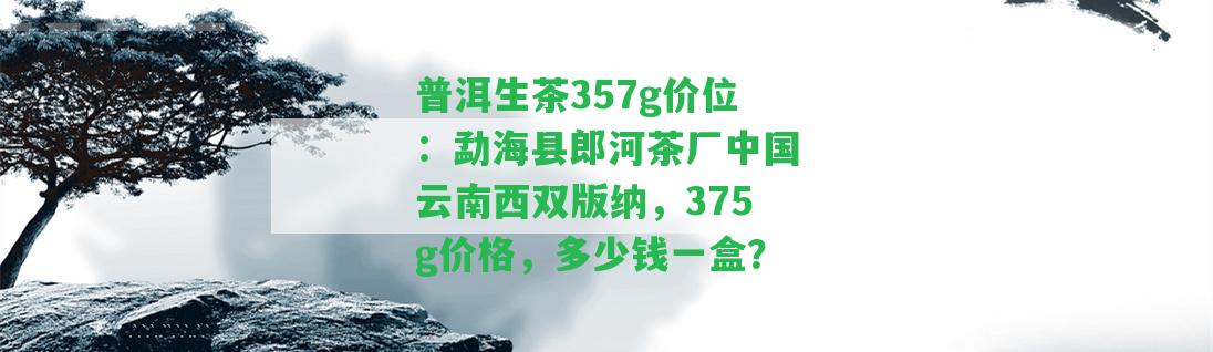 普洱生茶357g價(jià)位：勐海縣郎河茶廠(chǎng)中國(guó)云南西雙版納，375g價(jià)格，多少錢(qián)一盒？