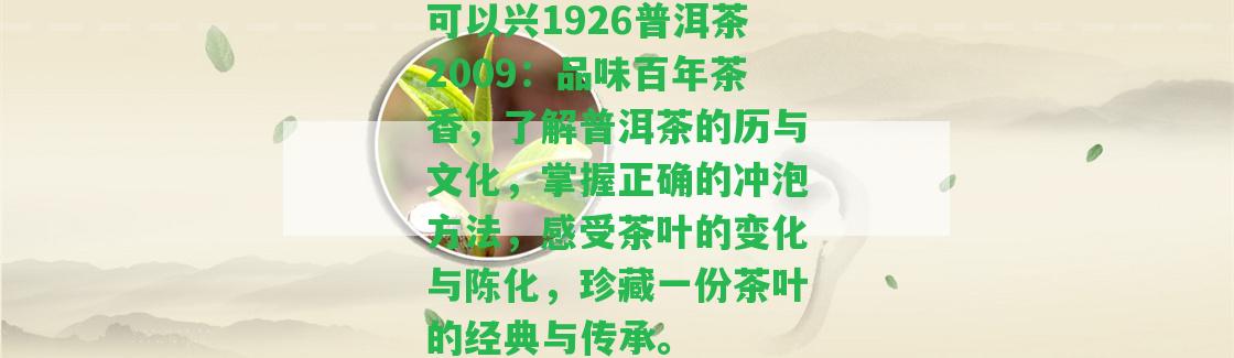 可以興1926普洱茶2009：品味百年茶香，熟悉普洱茶的歷與文化，掌握正確的沖泡方法，感受茶葉的變化與陳化，珍藏一份茶葉的經(jīng)典與傳承。