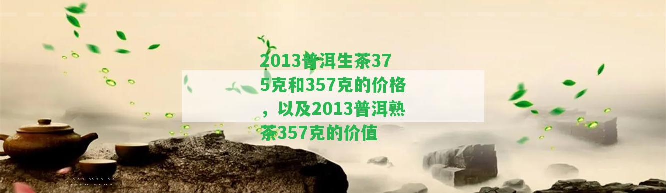 2013普洱生茶375克和357克的價格，以及2013普洱熟茶357克的價值