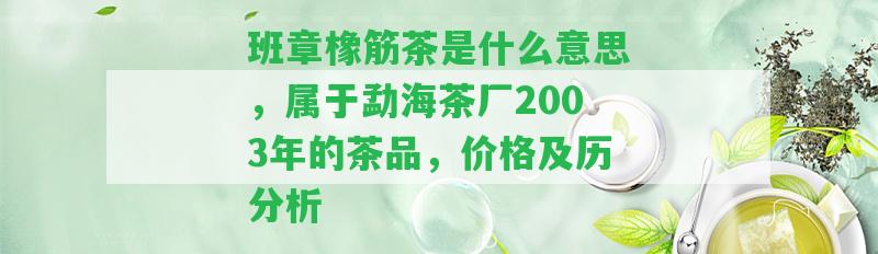 班章橡筋茶是什么意思，屬于勐海茶廠2003年的茶品，價格及歷分析