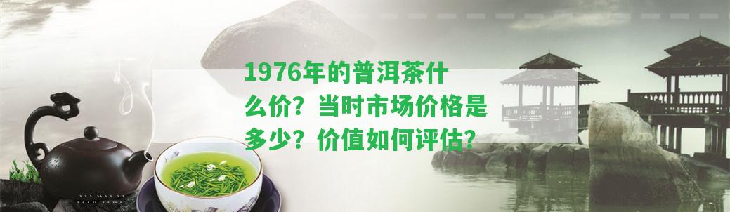 1976年的普洱茶什么價(jià)？當(dāng)時(shí)市場(chǎng)價(jià)格是多少？?jī)r(jià)值怎樣評(píng)估？