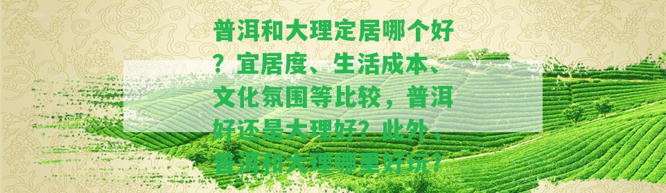 普洱和大理定居哪個(gè)好？宜居度、生活成本、文化氛圍等比較，普洱好還是大理好？普洱和大理哪里好玩？