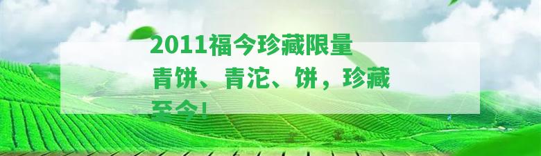 2011福今珍藏限量青餅、青沱、餅，珍藏至今！