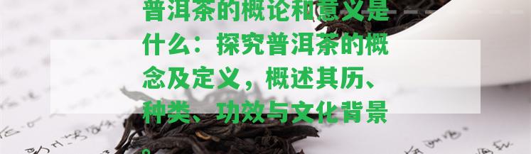 普洱茶的概論和意義是什么：探究普洱茶的概念及定義，概述其歷、種類(lèi)、功效與文化背景。