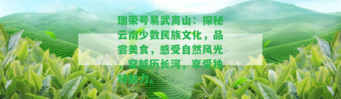 瑞榮號易武高山：探秘云南少數(shù)民族文化，品嘗美食，感受自然風(fēng)光，穿越歷長河，享受特別魅力。