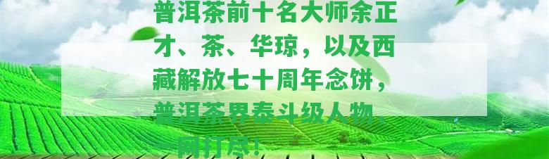 普洱茶前十名大師余正才、茶、華瓊，以及西藏解放七十周年念餅，普洱茶界泰斗級人物，一網(wǎng)打盡！