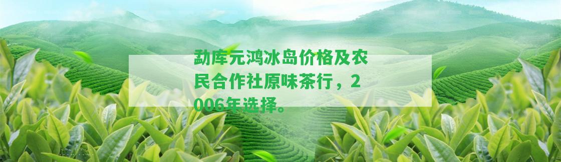 勐庫元鴻冰島價格及農(nóng)民合作社原味茶行，2006年選擇。