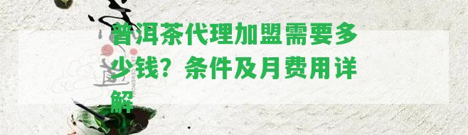 普洱茶代理加盟需要多少錢(qián)？條件及月費(fèi)用詳解