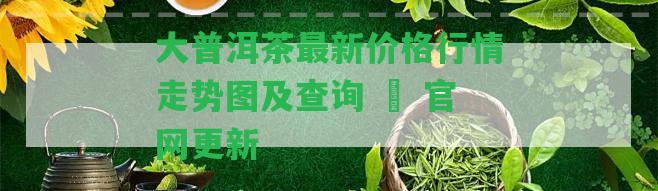 大普洱茶最新價(jià)格行情走勢(shì)圖及查詢 – 官網(wǎng)更新