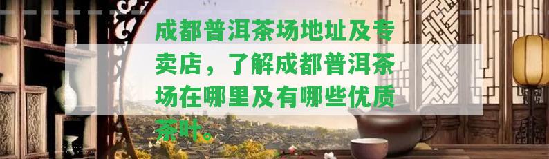 成都普洱茶場地址及專賣店，熟悉成都普洱茶場在哪里及有哪些優(yōu)質(zhì)茶葉。