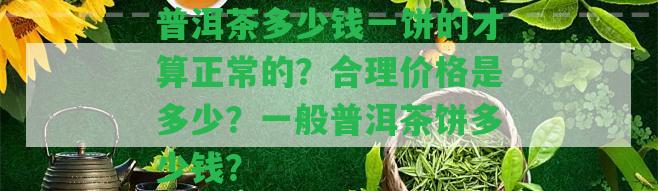 普洱茶多少錢一餅的才算正常的？合理價(jià)格是多少？一般普洱茶餅多少錢？