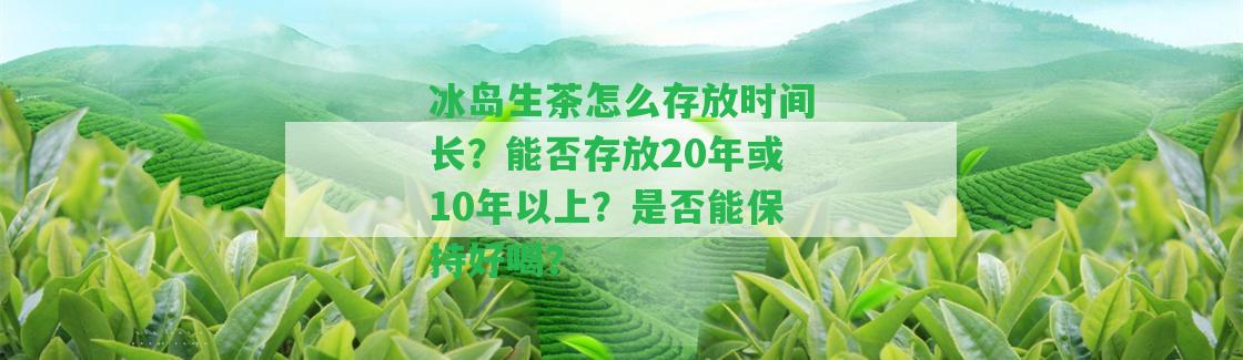 冰島生茶怎么存放時間長？能否存放20年或10年以上？是不是能保持好喝？