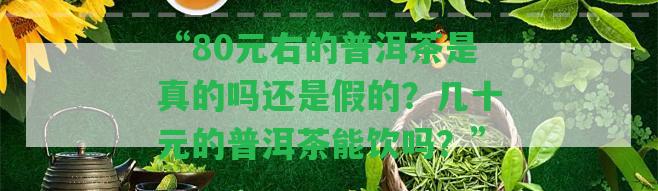 “80元右的普洱茶是真的嗎還是假的？幾十元的普洱茶能飲嗎？”