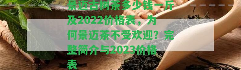 景邁古樹茶多少錢一斤及2022價格表，為何景邁茶不受歡迎？完整簡介與2023價格表