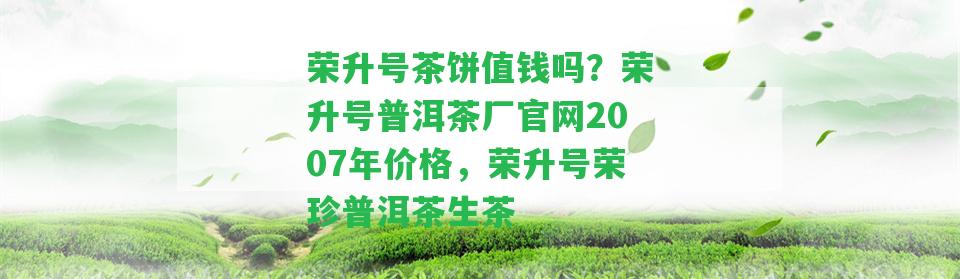 榮升號茶餅值錢嗎？榮升號普洱茶廠官網(wǎng)2007年價格，榮升號榮珍普洱茶生茶