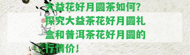 大益花好月圓茶怎樣？探究大益茶花好月圓禮盒和普洱茶花好月圓的行情價！