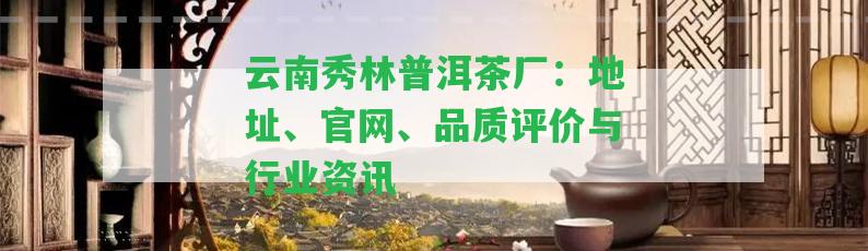 云南秀林普洱茶廠：地址、官網(wǎng)、品質(zhì)評價(jià)與行業(yè)資訊