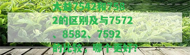 大益7542和7582的區(qū)別及與7572、8582、7592的比較，哪個(gè)更好？