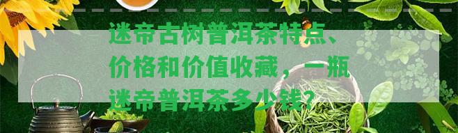 迷帝古樹普洱茶特點、價格和價值收藏，一瓶迷帝普洱茶多少錢？