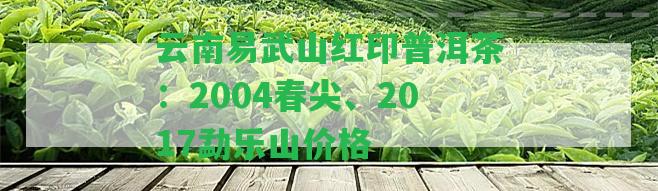 云南易武山紅印普洱茶：2004春尖、2017勐樂山價格