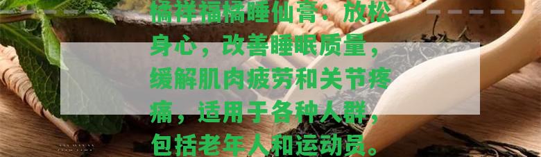 橘祥福橘睡仙膏：放松身心，改善睡眠品質，緩解肌肉疲勞和關節(jié)疼痛，適用于各種人群，包含老年人和運動員。